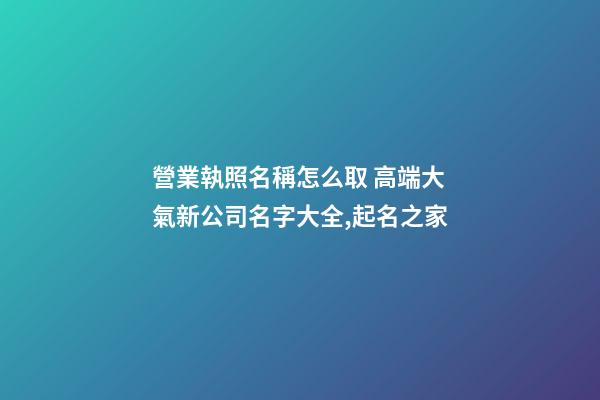 營業執照名稱怎么取 高端大氣新公司名字大全,起名之家-第1張-公司起名-玄機派